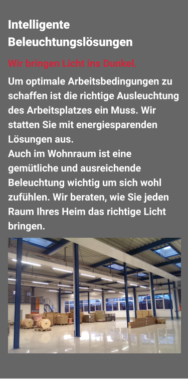 Um optimale Arbeitsbedingungen zu schaffen ist die richtige Ausleuchtung des Arbeitsplatzes ein Muss. Wir statten Sie mit energiesparenden Lösungen aus. Auch im Wohnraum ist eine gemütliche und ausreichende Beleuchtung wichtig um sich wohl zufühlen. Wir beraten, wie Sie jeden Raum Ihres Heim das richtige Licht bringen. Wir bringen Licht ins Dunkel.  Intelligente Beleuchtungslösungen