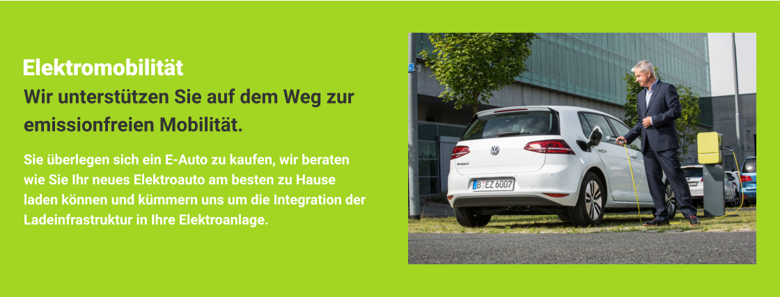 Elektromobilität Sie überlegen sich ein E-Auto zu kaufen, wir beraten wie Sie Ihr neues Elektroauto am besten zu Hause laden können und kümmern uns um die Integration der Ladeinfrastruktur in Ihre Elektroanlage. Wir unterstützen Sie auf dem Weg zur emissionfreien Mobilität.