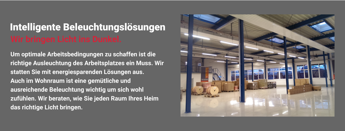 Intelligente Beleuchtungslösungen Um optimale Arbeitsbedingungen zu schaffen ist die richtige Ausleuchtung des Arbeitsplatzes ein Muss. Wir statten Sie mit energiesparenden Lösungen aus. Auch im Wohnraum ist eine gemütliche und ausreichende Beleuchtung wichtig um sich wohl zufühlen. Wir beraten, wie Sie jeden Raum Ihres Heim das richtige Licht bringen. Wir bringen Licht ins Dunkel.