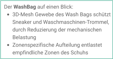 Der WashBag auf einen Blick: •	3D-Mesh Gewebe des Wash Bags schützt Sneaker und Waschmaschinen-Trommel, durch Reduzierung der mechanischen Belastung •	Zonenspezifische Aufteilung entlastet empfindliche Zonen des Schuhs