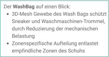 Der WashBag auf einen Blick: •	3D-Mesh Gewebe des Wash Bags schützt Sneaker und Waschmaschinen-Trommel, durch Reduzierung der mechanischen Belastung •	Zonenspezifische Aufteilung entlastet empfindliche Zonen des Schuhs