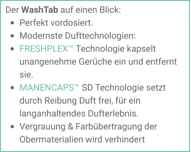 Der WashTab auf einen Blick: •	Perfekt vordosiert. •	Modernste Dufttechnologien: •	FRESHPLEX™ Technologie kapselt unangenehme Gerüche ein und entfernt sie. •	MANENCAPS™ SD Technologie setzt durch Reibung Duft frei, für ein langanhaltendes Dufterlebnis.  •	Vergrauung & Farbübertragung der Obermaterialien wird verhindert
